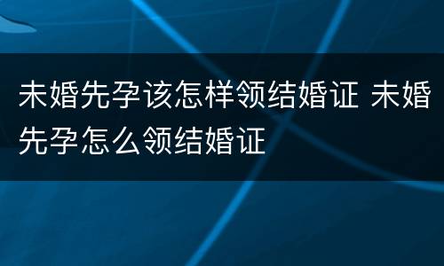 未婚先孕该怎样领结婚证 未婚先孕怎么领结婚证