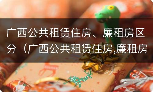 广西公共租赁住房、廉租房区分（广西公共租赁住房,廉租房区分什么）