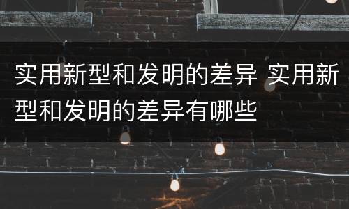 实用新型和发明的差异 实用新型和发明的差异有哪些