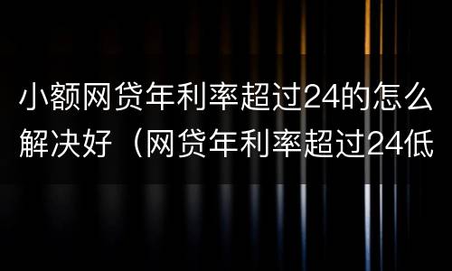 小额网贷年利率超过24的怎么解决好（网贷年利率超过24低于36）