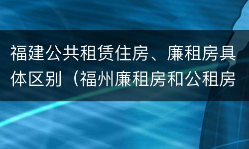 福建公共租赁住房、廉租房具体区别（福州廉租房和公租房）
