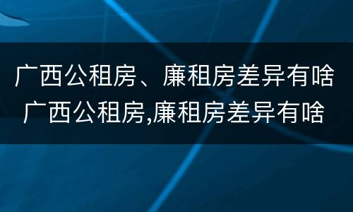 广西公租房、廉租房差异有啥 广西公租房,廉租房差异有啥区别