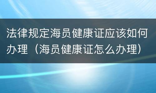 法律规定海员健康证应该如何办理（海员健康证怎么办理）