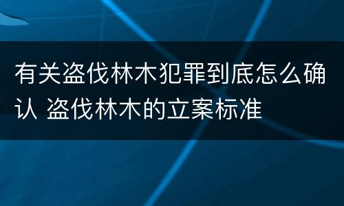 有关盗伐林木犯罪到底怎么确认 盗伐林木的立案标准
