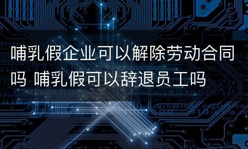 哺乳假企业可以解除劳动合同吗 哺乳假可以辞退员工吗