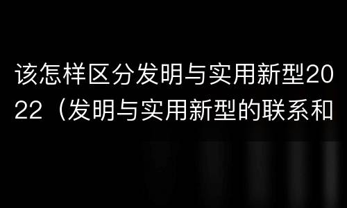 该怎样区分发明与实用新型2022（发明与实用新型的联系和区别）