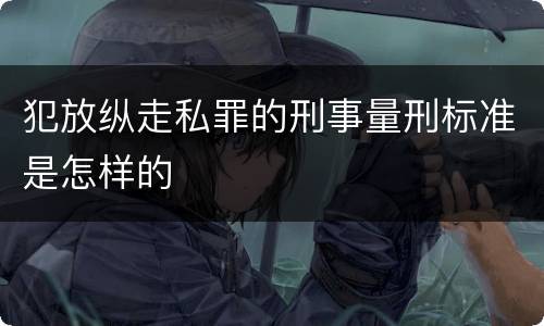 犯放纵走私罪的刑事量刑标准是怎样的