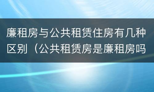 廉租房与公共租赁住房有几种区别（公共租赁房是廉租房吗）
