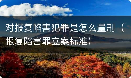 对报复陷害犯罪是怎么量刑（报复陷害罪立案标准）