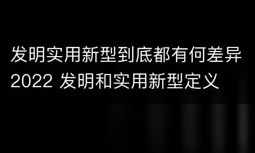 发明实用新型到底都有何差异2022 发明和实用新型定义