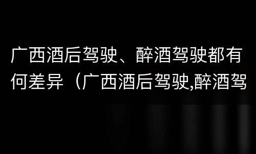 广西酒后驾驶、醉酒驾驶都有何差异（广西酒后驾驶,醉酒驾驶都有何差异呢）