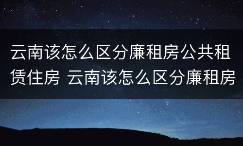 云南该怎么区分廉租房公共租赁住房 云南该怎么区分廉租房公共租赁住房和住宅
