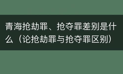 青海抢劫罪、抢夺罪差别是什么（论抢劫罪与抢夺罪区别）