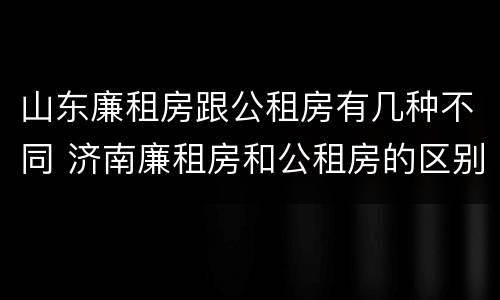 山东廉租房跟公租房有几种不同 济南廉租房和公租房的区别