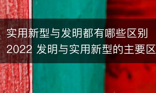 实用新型与发明都有哪些区别2022 发明与实用新型的主要区别