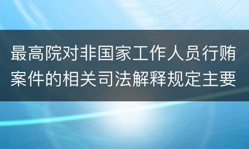 最高院对非国家工作人员行贿案件的相关司法解释规定主要内容包括什么