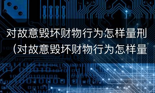 对故意毁坏财物行为怎样量刑（对故意毁坏财物行为怎样量刑的）