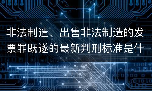 非法制造、出售非法制造的发票罪既遂的最新判刑标准是什么