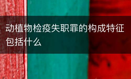 动植物检疫失职罪的构成特征包括什么