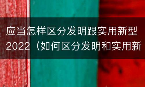 应当怎样区分发明跟实用新型2022（如何区分发明和实用新型）