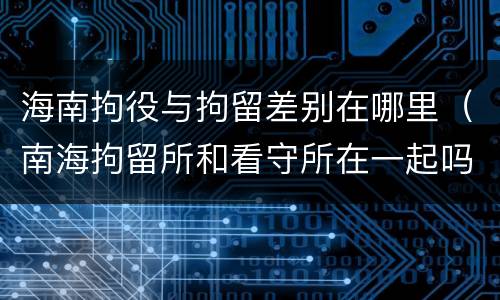 海南拘役与拘留差别在哪里（南海拘留所和看守所在一起吗）
