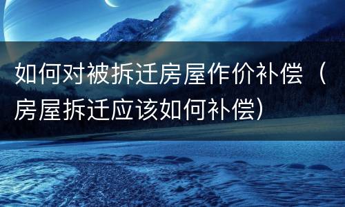 如何对被拆迁房屋作价补偿（房屋拆迁应该如何补偿）