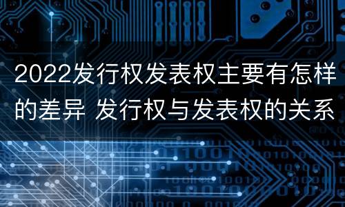 2022发行权发表权主要有怎样的差异 发行权与发表权的关系