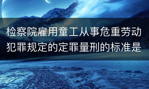 检察院雇用童工从事危重劳动犯罪规定的定罪量刑的标准是怎样的