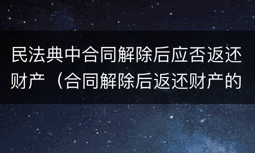 民法典中合同解除后应否返还财产（合同解除后返还财产的案由）