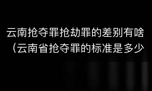 云南抢夺罪抢劫罪的差别有啥（云南省抢夺罪的标准是多少?）