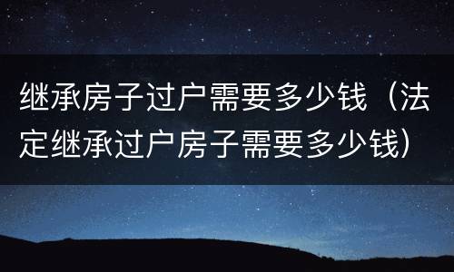继承房子过户需要多少钱（法定继承过户房子需要多少钱）