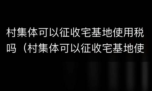 村集体可以征收宅基地使用税吗（村集体可以征收宅基地使用税吗合法吗）