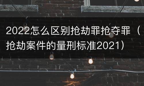 2022怎么区别抢劫罪抢夺罪（抢劫案件的量刑标准2021）