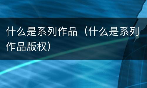 什么是系列作品（什么是系列作品版权）