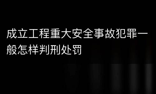 成立工程重大安全事故犯罪一般怎样判刑处罚