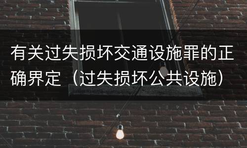 有关过失损坏交通设施罪的正确界定（过失损坏公共设施）