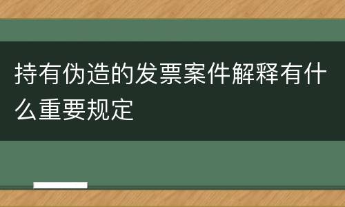 持有伪造的发票案件解释有什么重要规定