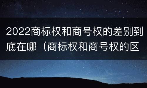2022商标权和商号权的差别到底在哪（商标权和商号权的区别）