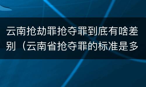 云南抢劫罪抢夺罪到底有啥差别（云南省抢夺罪的标准是多少?）