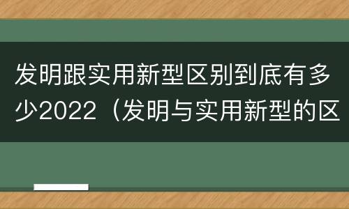 发明跟实用新型区别到底有多少2022（发明与实用新型的区别有）