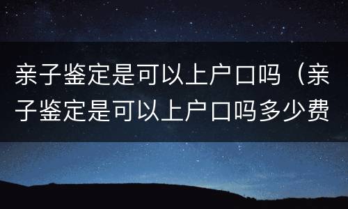 亲子鉴定是可以上户口吗（亲子鉴定是可以上户口吗多少费用多少）
