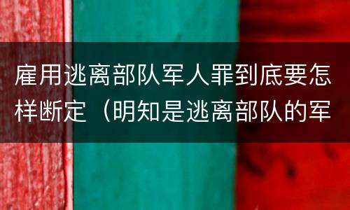 雇用逃离部队军人罪到底要怎样断定（明知是逃离部队的军人而雇用的）