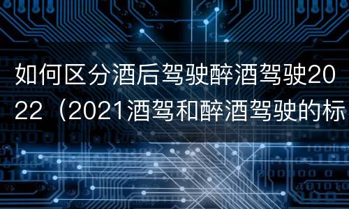 如何区分酒后驾驶醉酒驾驶2022（2021酒驾和醉酒驾驶的标准）