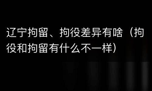 辽宁拘留、拘役差异有啥（拘役和拘留有什么不一样）
