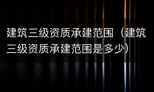 建筑三级资质承建范围（建筑三级资质承建范围是多少）