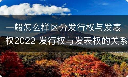 一般怎么样区分发行权与发表权2022 发行权与发表权的关系