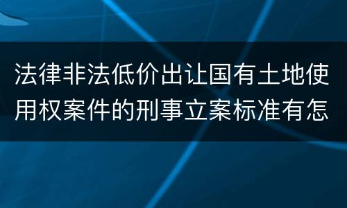 法律非法低价出让国有土地使用权案件的刑事立案标准有怎样的规定