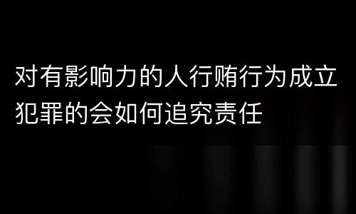 对有影响力的人行贿行为成立犯罪的会如何追究责任