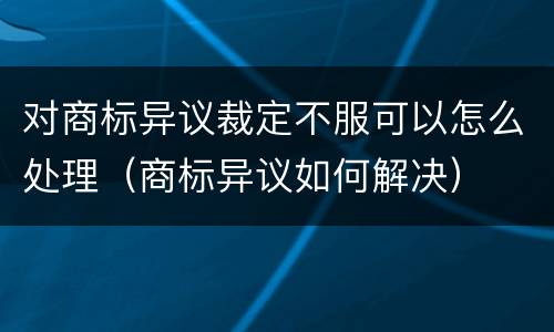 对商标异议裁定不服可以怎么处理（商标异议如何解决）
