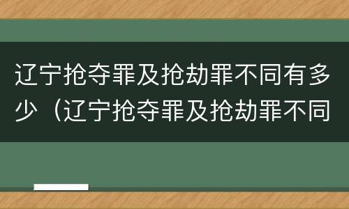 辽宁抢夺罪及抢劫罪不同有多少（辽宁抢夺罪及抢劫罪不同有多少人）